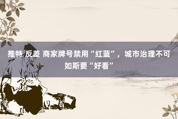 推特 反差 商家牌号禁用“红蓝”，城市治理不可如斯要“好看”