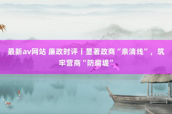 最新av网站 廉政时评丨显著政商“亲清线”，筑牢营商“防腐堤”