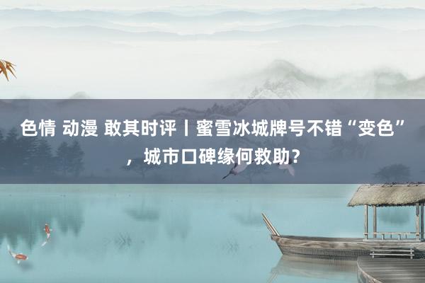 色情 动漫 敢其时评丨蜜雪冰城牌号不错“变色”，城市口碑缘何救助？