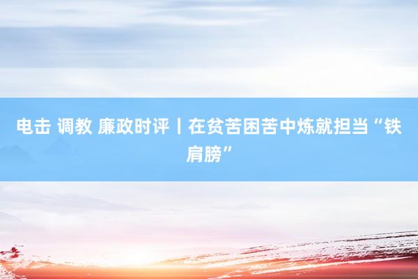 电击 调教 廉政时评丨在贫苦困苦中炼就担当“铁肩膀”
