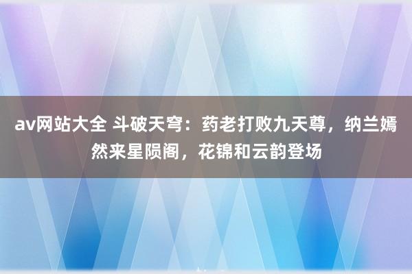 av网站大全 斗破天穹：药老打败九天尊，纳兰嫣然来星陨阁，花锦和云韵登场
