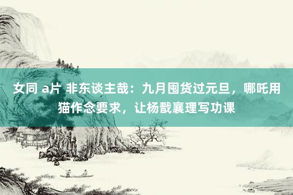 女同 a片 非东谈主哉：九月囤货过元旦，哪吒用猫作念要求，让杨戬襄理写功课
