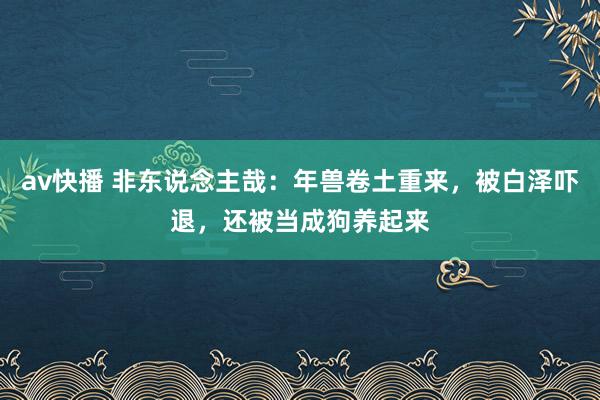 av快播 非东说念主哉：年兽卷土重来，被白泽吓退，还被当成狗养起来