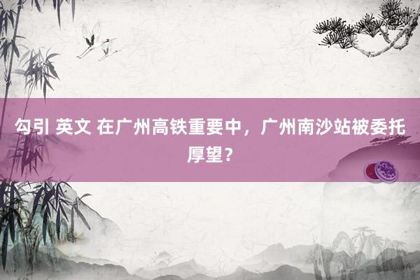 勾引 英文 在广州高铁重要中，广州南沙站被委托厚望？