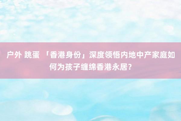 户外 跳蛋 「香港身份」深度领悟内地中产家庭如何为孩子缠绵香港永居？