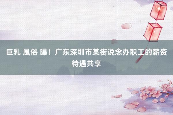 巨乳 風俗 曝！广东深圳市某街说念办职工的薪资待遇共享