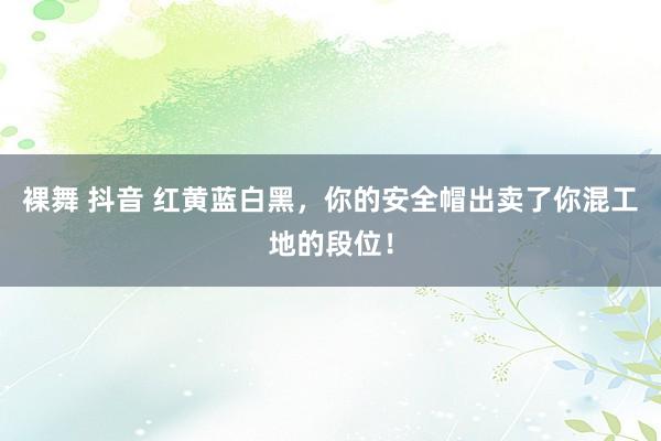 裸舞 抖音 红黄蓝白黑，你的安全帽出卖了你混工地的段位！