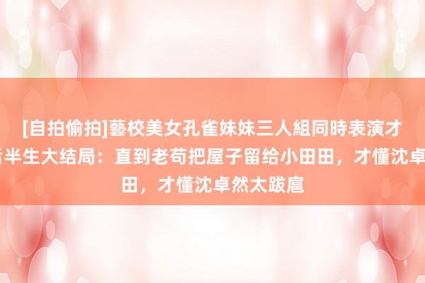 [自拍偷拍]藝校美女孔雀妹妹三人組同時表演才藝 我的后半生大结局：直到老苟把屋子留给小田田，才懂沈卓然太跋扈