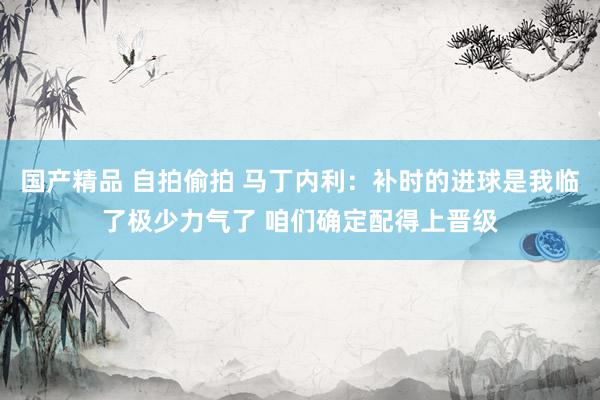 国产精品 自拍偷拍 马丁内利：补时的进球是我临了极少力气了 咱们确定配得上晋级