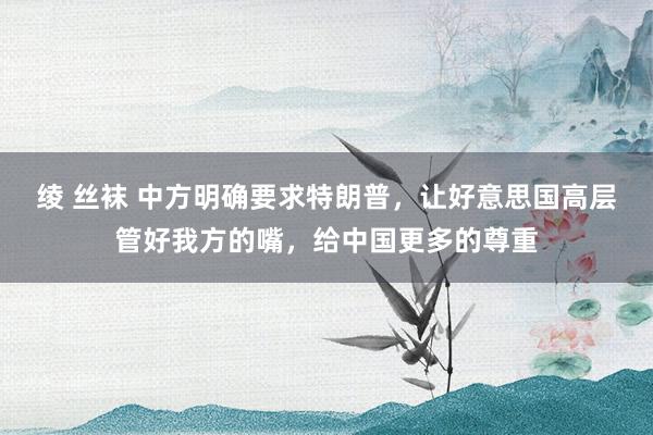 绫 丝袜 中方明确要求特朗普，让好意思国高层管好我方的嘴，给中国更多的尊重
