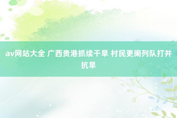 av网站大全 广西贵港抓续干旱 村民更阑列队打井抗旱