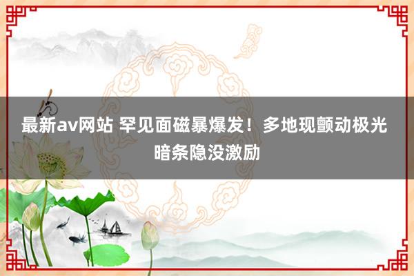 最新av网站 罕见面磁暴爆发！多地现颤动极光 暗条隐没激励