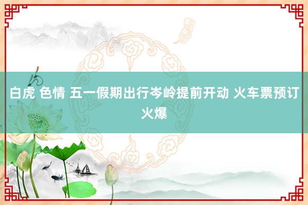 白虎 色情 五一假期出行岑岭提前开动 火车票预订火爆