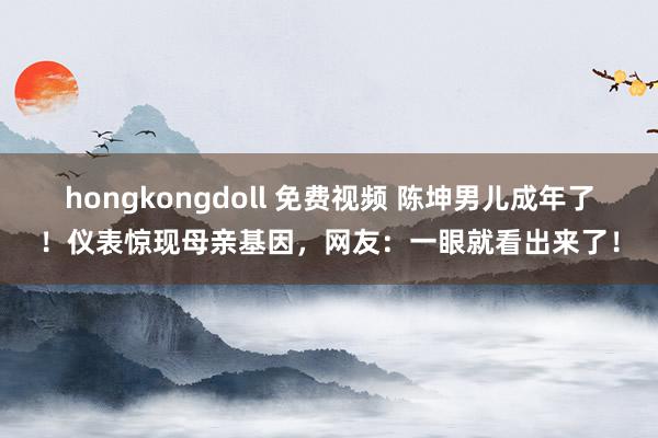 hongkongdoll 免费视频 陈坤男儿成年了！仪表惊现母亲基因，网友：一眼就看出来了！