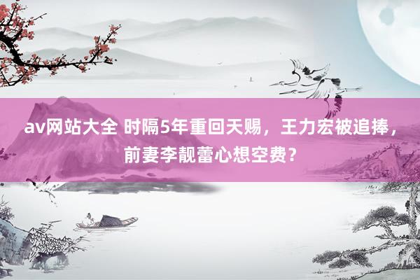av网站大全 时隔5年重回天赐，王力宏被追捧，前妻李靓蕾心想空费？