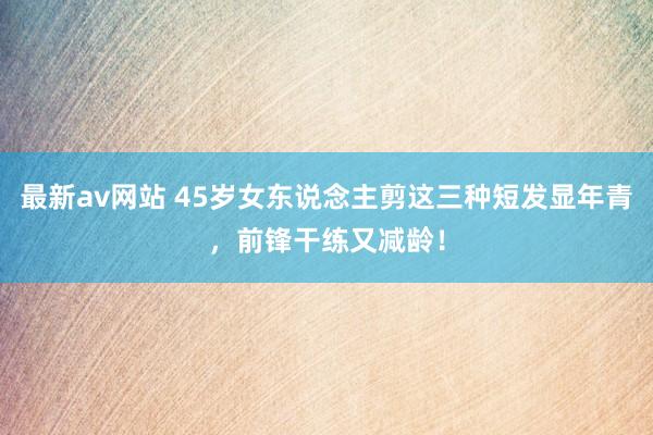 最新av网站 45岁女东说念主剪这三种短发显年青，前锋干练又减龄！