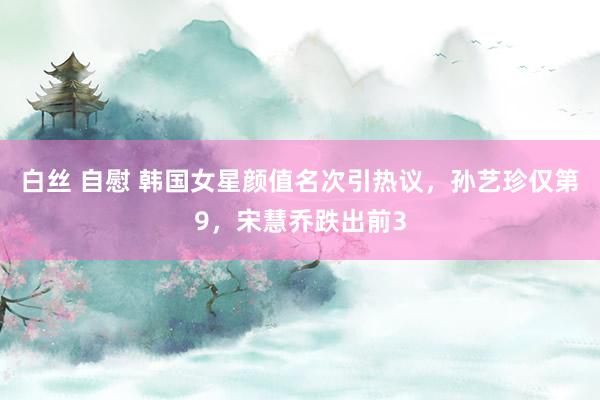 白丝 自慰 韩国女星颜值名次引热议，孙艺珍仅第9，宋慧乔跌出前3