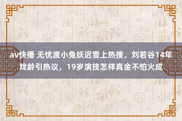 av快播 无忧渡小兔妖迟雪上热搜，刘若谷14年戏龄引热议，19岁演技怎样真金不怕火成