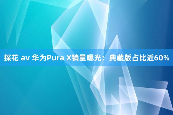 探花 av 华为Pura X销量曝光：典藏版占比近60%