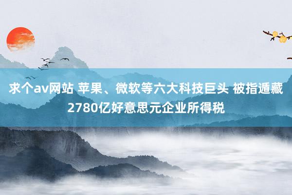 求个av网站 苹果、微软等六大科技巨头 被指遁藏2780亿好意思元企业所得税