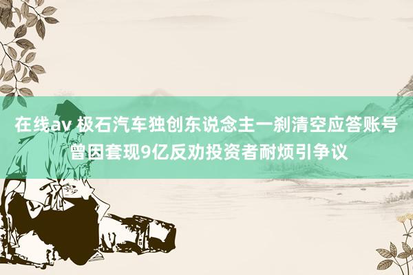 在线av 极石汽车独创东说念主一刹清空应答账号 曾因套现9亿反劝投资者耐烦引争议