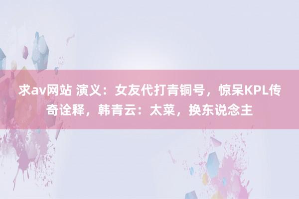 求av网站 演义：女友代打青铜号，惊呆KPL传奇诠释，韩青云：太菜，换东说念主