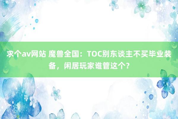 求个av网站 魔兽全国：TOC别东谈主不买毕业装备，闲居玩家谁管这个？