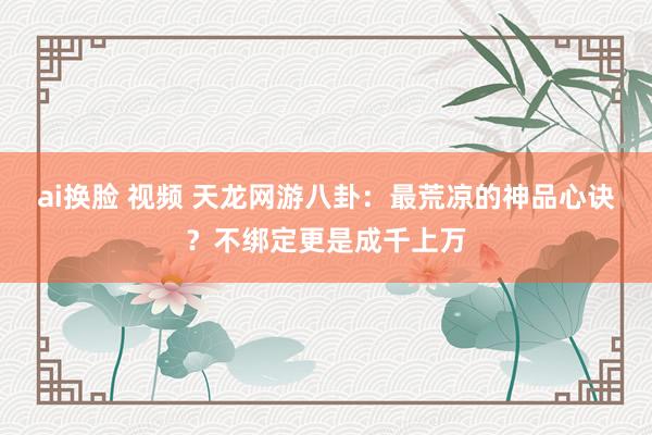 ai换脸 视频 天龙网游八卦：最荒凉的神品心诀？不绑定更是成千上万