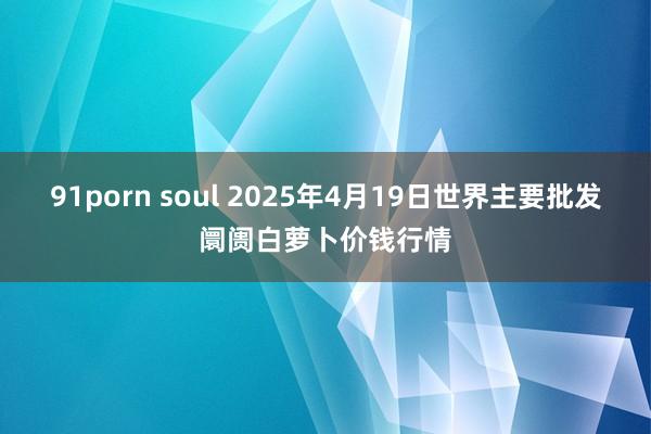 91porn soul 2025年4月19日世界主要批发阛阓白萝卜价钱行情