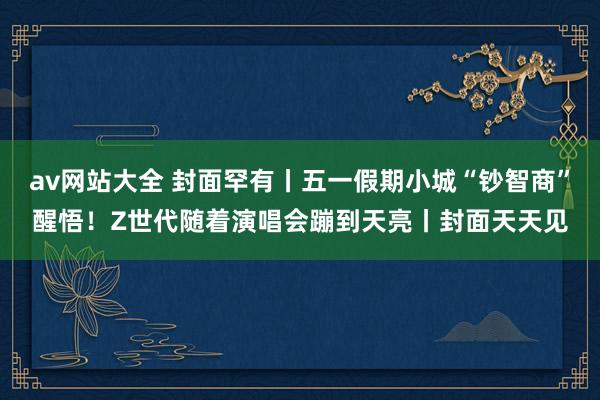 av网站大全 封面罕有丨五一假期小城“钞智商”醒悟！Z世代随着演唱会蹦到天亮丨封面天天见