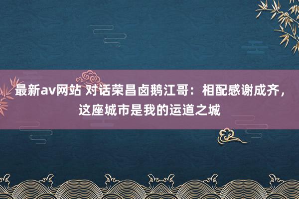 最新av网站 对话荣昌卤鹅江哥：相配感谢成齐，这座城市是我的运道之城
