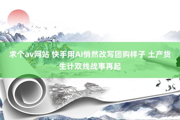 求个av网站 快手用AI悄然改写团购样子 土产货生计双线战事再起