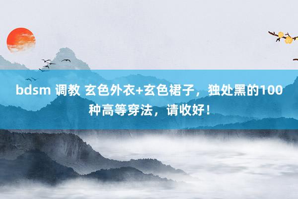 bdsm 调教 玄色外衣+玄色裙子，独处黑的100种高等穿法，请收好！