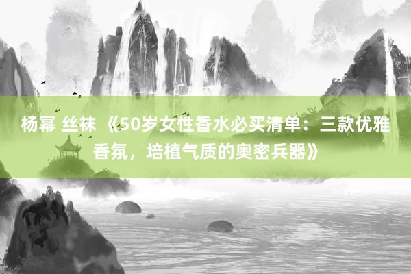 杨幂 丝袜 《50岁女性香水必买清单：三款优雅香氛，培植气质的奥密兵器》