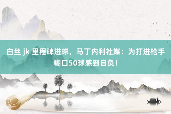 白丝 jk 里程碑进球，马丁内利社媒：为打进枪手糊口50球感到自负！
