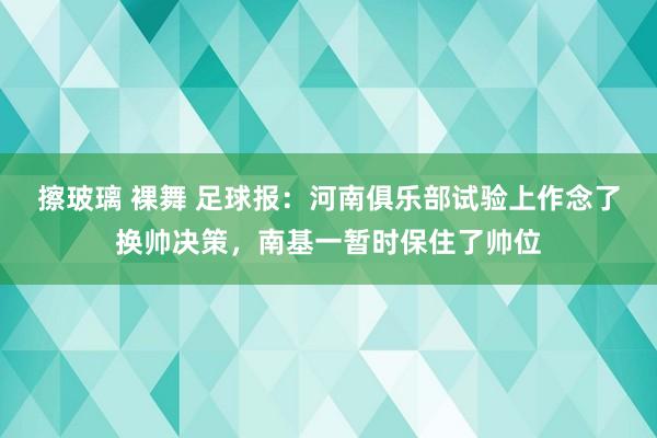 擦玻璃 裸舞 足球报：河南俱乐部试验上作念了换帅决策，南基一暂时保住了帅位