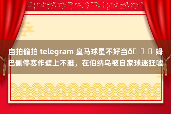 自拍偷拍 telegram 皇马球星不好当😅姆巴佩停赛作壁上不雅，在伯纳乌被自家球迷狂嘘