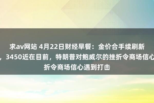 求av网站 4月22日财经早餐：金价合手续刷新历史新高，3450近在目前，特朗普对鲍威尔的挫折令商场信心遇到打击