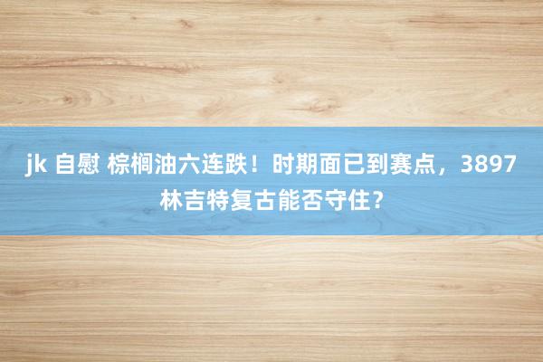 jk 自慰 棕榈油六连跌！时期面已到赛点，3897林吉特复古能否守住？