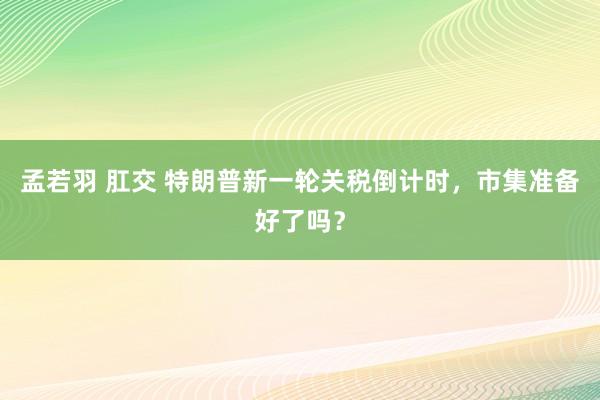孟若羽 肛交 特朗普新一轮关税倒计时，市集准备好了吗？