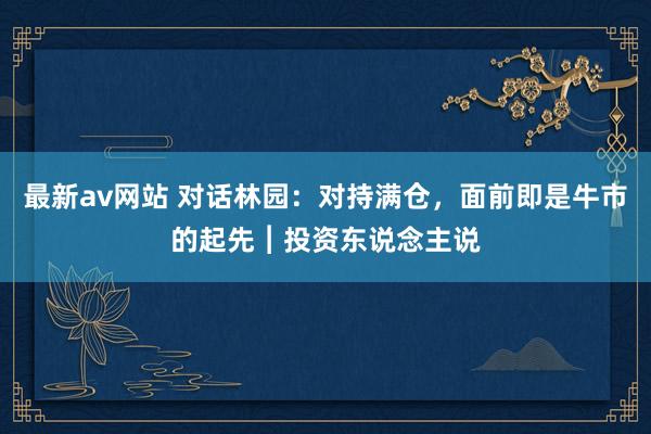 最新av网站 对话林园：对持满仓，面前即是牛市的起先︱投资东说念主说