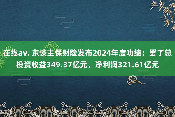 在线av. 东谈主保财险发布2024年度功绩：罢了总投资收益349.37亿元，净利润321.61亿元