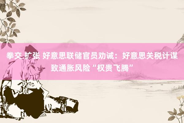 拳交 扩张 好意思联储官员劝诫：好意思关税计谋致通胀风险“权贵飞腾”