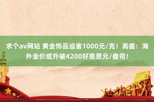 求个av网站 黄金饰品迫害1000元/克！高盛：海外金价或升破4200好意思元/盎司！