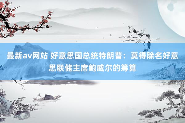 最新av网站 好意思国总统特朗普：莫得除名好意思联储主席鲍威尔的筹算
