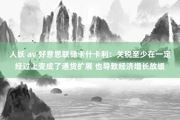 人妖 av 好意思联储卡什卡利：关税至少在一定经过上变成了通货扩展 也导致经济增长放缓