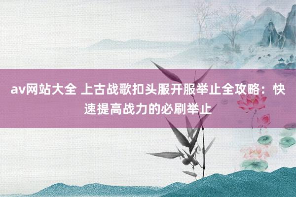 av网站大全 上古战歌扣头服开服举止全攻略：快速提高战力的必刷举止