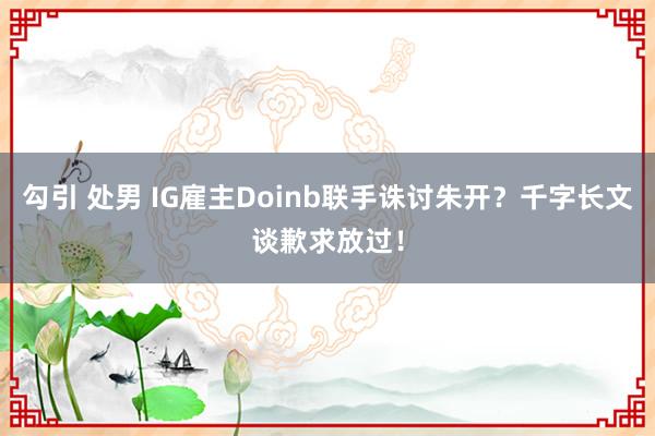 勾引 处男 IG雇主Doinb联手诛讨朱开？千字长文谈歉求放过！