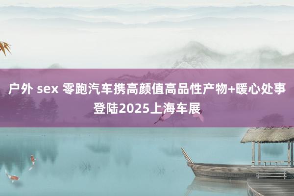 户外 sex 零跑汽车携高颜值高品性产物+暖心处事登陆2025上海车展