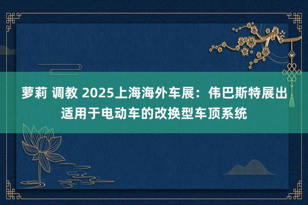 萝莉 调教 2025上海海外车展：伟巴斯特展出适用于电动车的改换型车顶系统